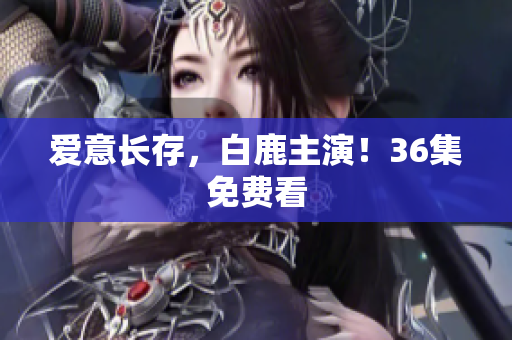 爱意长存，白鹿主演！36集免费看