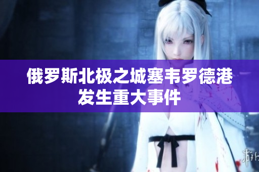 俄罗斯北极之城塞韦罗德港发生重大事件