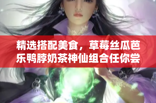 精选搭配美食，草莓丝瓜芭乐鸭脖奶茶神仙组合任你尝！