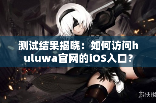 测试结果揭晓：如何访问huluwa官网的iOS入口？