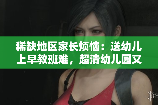 稀缺地区家长烦恼：送幼儿上早教班难，超清幼儿园又太远