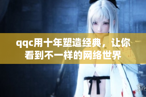 qqc用十年塑造经典，让你看到不一样的网络世界