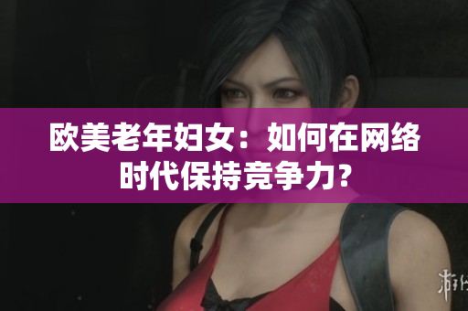 欧美老年妇女：如何在网络时代保持竞争力？