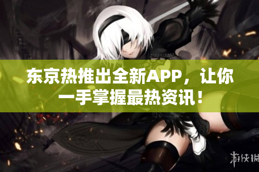 东京热推出全新APP，让你一手掌握最热资讯！