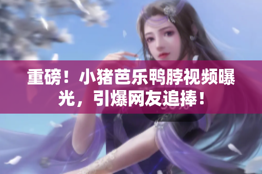 重磅！小猪芭乐鸭脖视频曝光，引爆网友追捧！
