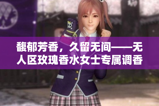 馥郁芳香，久留无间——无人区玫瑰香水女士专属调香