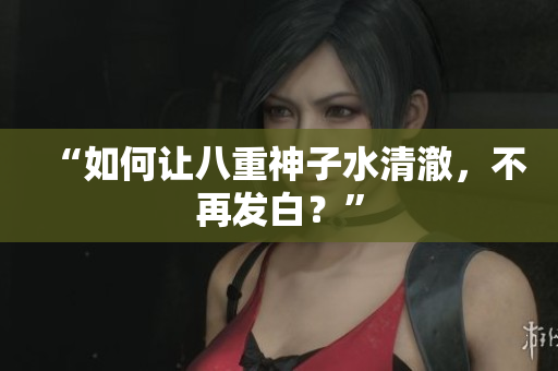 “如何让八重神子水清澈，不再发白？”