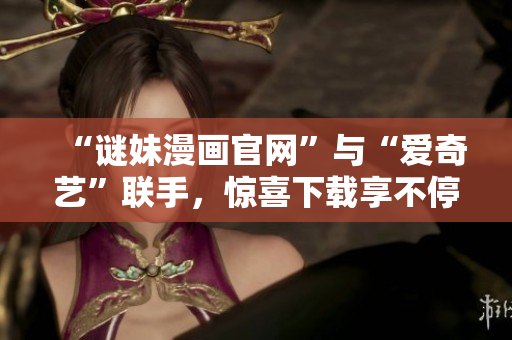“谜妹漫画官网”与“爱奇艺”联手，惊喜下载享不停