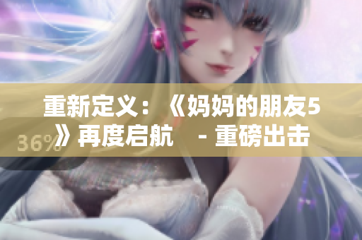 重新定义：《妈妈的朋友5》再度启航　- 重磅出击