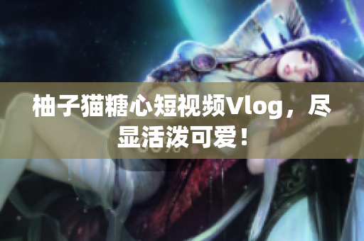 柚子猫糖心短视频Vlog，尽显活泼可爱！