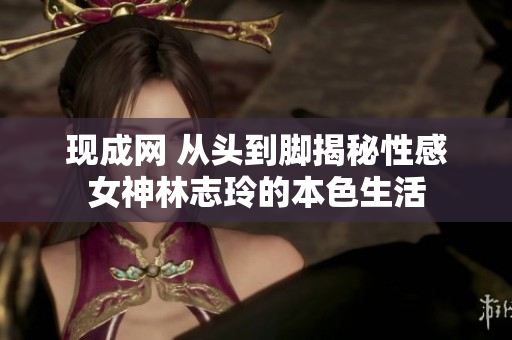 现成网 从头到脚揭秘性感女神林志玲的本色生活