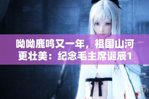 呦呦鹿鸣又一年，祖国山河更壮美：纪念毛主席诞辰128周年