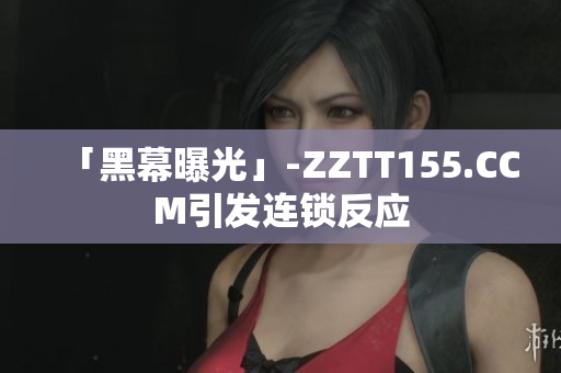 「黑幕曝光」-ZZTT155.CCM引发连锁反应