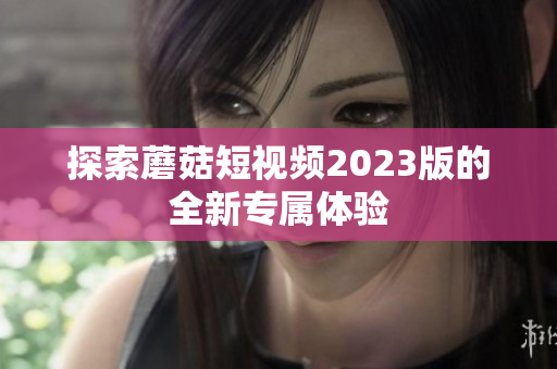 探索蘑菇短视频2023版的全新专属体验