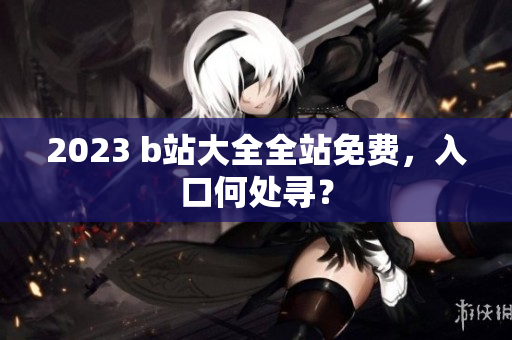 2023 b站大全全站免费，入口何处寻？