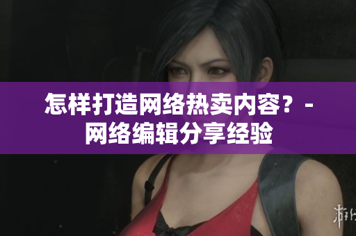 怎样打造网络热卖内容？-网络编辑分享经验