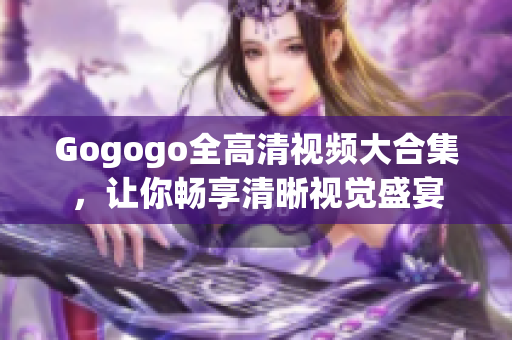 Gogogo全高清视频大合集，让你畅享清晰视觉盛宴
