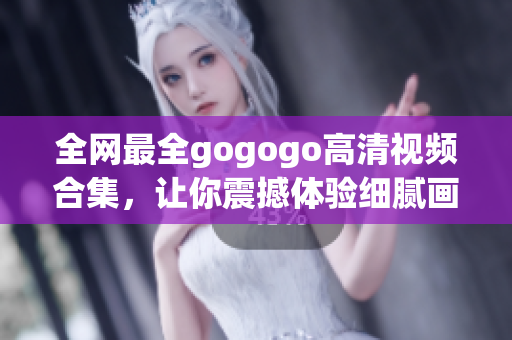 全网最全gogogo高清视频合集，让你震撼体验细腻画质