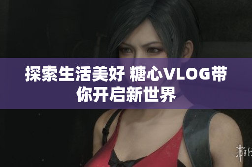 探索生活美好 糖心VLOG带你开启新世界