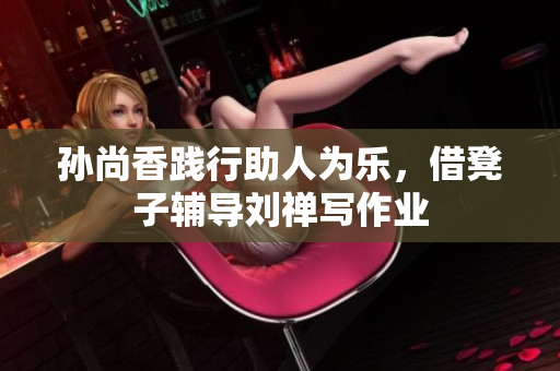 孙尚香践行助人为乐，借凳子辅导刘禅写作业