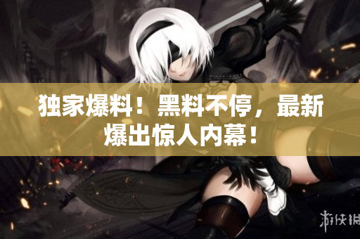 独家爆料！黑料不停，最新爆出惊人内幕！