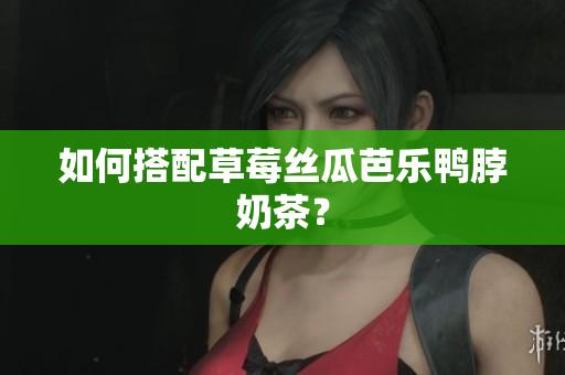 如何搭配草莓丝瓜芭乐鸭脖奶茶？
