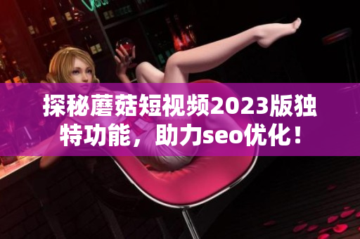 探秘蘑菇短视频2023版独特功能，助力seo优化！