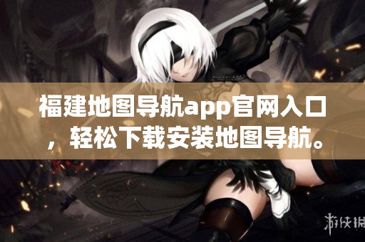 福建地图导航app官网入口，轻松下载安装地图导航。