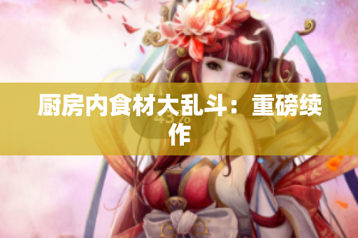 厨房内食材大乱斗：重磅续作