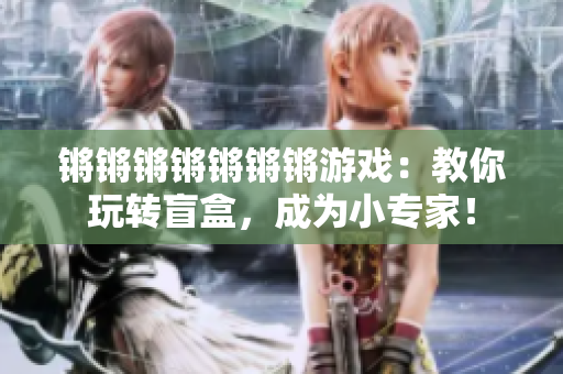 锵锵锵锵锵锵锵游戏：教你玩转盲盒，成为小专家！