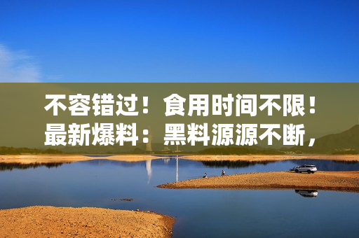 不容错过！食用时间不限！最新爆料：黑料源源不断，吃瓜人士必看！