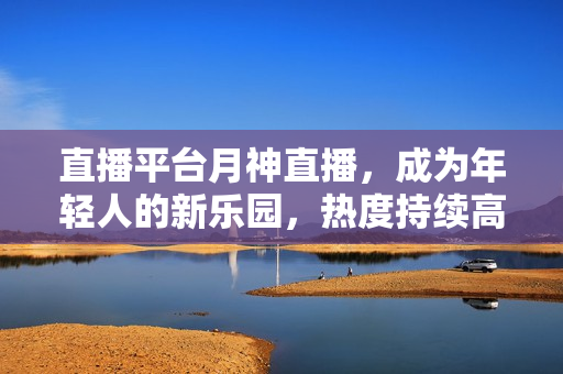 直播平台月神直播，成为年轻人的新乐园，热度持续高涨