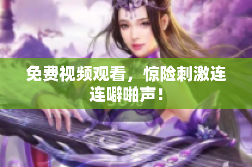 免费视频观看，惊险刺激连连噼啪声！