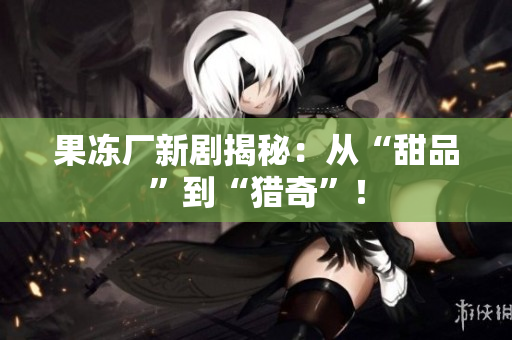 果冻厂新剧揭秘：从“甜品”到“猎奇”！