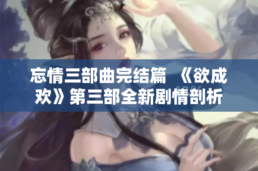 忘情三部曲完结篇  《欲成欢》第三部全新剧情剖析