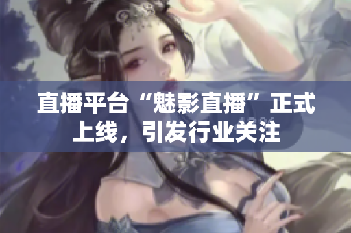 直播平台“魅影直播”正式上线，引发行业关注