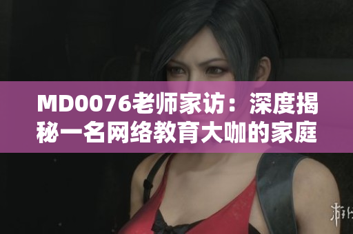 MD0076老师家访：深度揭秘一名网络教育大咖的家庭生活