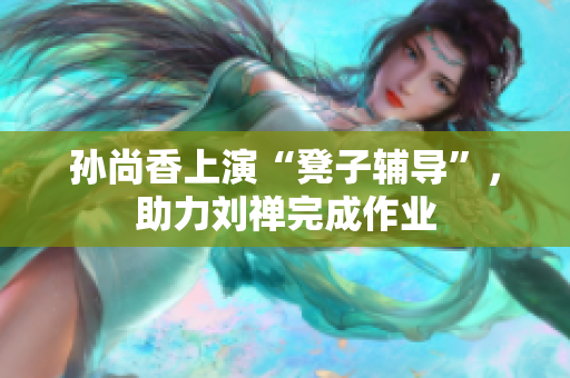 孙尚香上演“凳子辅导”，助力刘禅完成作业