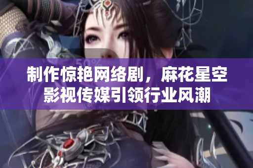 制作惊艳网络剧，麻花星空影视传媒引领行业风潮