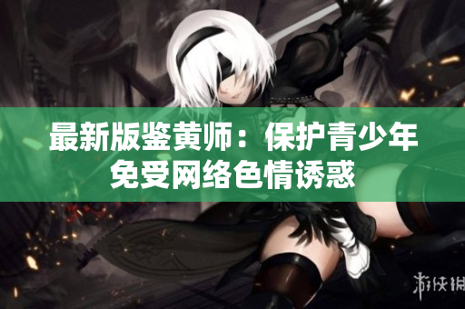 最新版鉴黄师：保护青少年免受网络色情诱惑