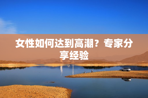 女性如何达到高潮？专家分享经验