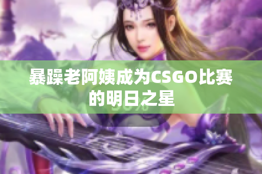 暴躁老阿姨成为CSGO比赛的明日之星