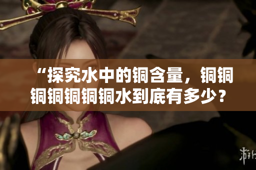 “探究水中的铜含量，铜铜铜铜铜铜铜水到底有多少？”