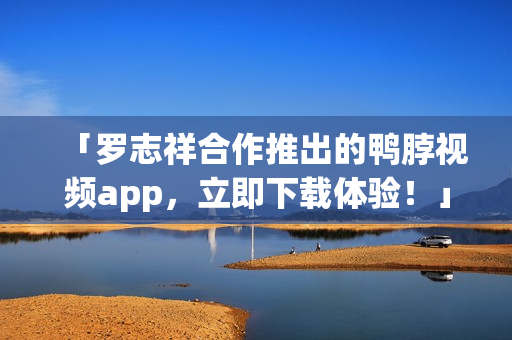 「罗志祥合作推出的鸭脖视频app，立即下载体验！」