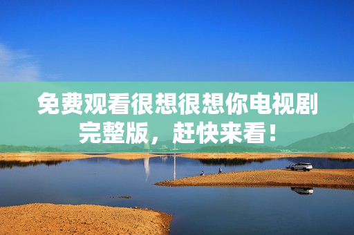 免费观看很想很想你电视剧完整版，赶快来看！