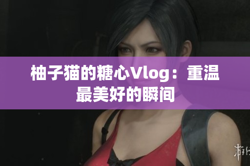 柚子猫的糖心Vlog：重温最美好的瞬间