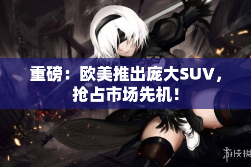 重磅：欧美推出庞大SUV，抢占市场先机！