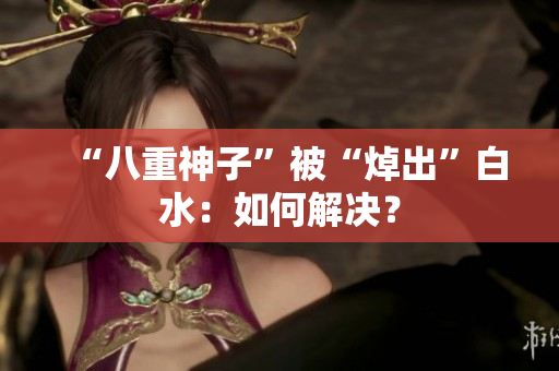 “八重神子”被“焯出”白水：如何解决？