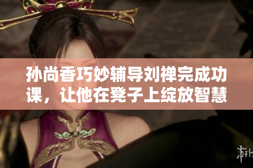 孙尚香巧妙辅导刘禅完成功课，让他在凳子上绽放智慧