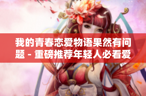 我的青春恋爱物语果然有问题 - 重磅推荐年轻人必看爱情小说